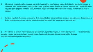 d) Además de estas cláusulas es usual que se incluyan otras muchas que tratan de todas las prestaciones que se
conceden a los trabajadores, como jubilaciones, gratificaciones, fondo de ahorro, transportes, casas habitación
o ayudas para pago de renta de casa, forma de pagar el tiempo extraordinario, útiles y herramientas para el
trabajo.
e) También regula la forma de cerciorarse de la capacidad de los candidatos, o sea de los exámenes de admisión o
de los exámenes previos a nuevos movimientos de personal, por las vacantes que ocurran;
f) Por último, es común incluir cláusulas que señalen, a grandes rasgos, la forma de imponer las sanciones y
también en este punto se incluye, cuando exista, la cláusula de exclusión por separación, de cuya
inconstitucionalidad ya nos ocupamos.
 