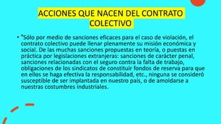 ACCIONES QUE NACEN DEL CONTRATO
COLECTIVO
• "Sólo por medio de sanciones eficaces para el caso de violación, el
contrato colectivo puede llenar plenamente su misión económica y
social. De las muchas sanciones propuestas en teoría, o puestas en
práctica por legislaciones extranjeras: sanciones de carácter penal,
sanciones relacionadas con el seguro contra la falta de trabajo,
obligaciones de los sindicatos de constituir fondos de reserva para que
en ellos se haga efectiva la responsabilidad, etc., ninguna se consideró
susceptible de ser implantada en nuestro país, o de amoldarse a
nuestras costumbres industriales.
 