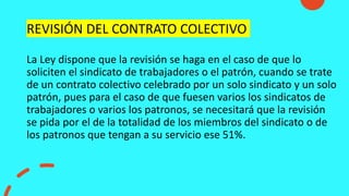 REVISIÓN DEL CONTRATO COLECTIVO
La Ley dispone que la revisión se haga en el caso de que lo
soliciten el sindicato de trabajadores o el patrón, cuando se trate
de un contrato colectivo celebrado por un solo sindicato y un solo
patrón, pues para el caso de que fuesen varios los sindicatos de
trabajadores o varios los patronos, se necesitará que la revisión
se pida por el de la totalidad de los miembros del sindicato o de
los patronos que tengan a su servicio ese 51%.
 