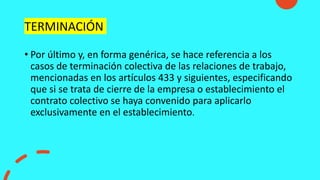 TERMINACIÓN
• Por último y, en forma genérica, se hace referencia a los
casos de terminación colectiva de las relaciones de trabajo,
mencionadas en los artículos 433 y siguientes, especificando
que si se trata de cierre de la empresa o establecimiento el
contrato colectivo se haya convenido para aplicarlo
exclusivamente en el establecimiento.
 