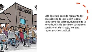 Este contrato permite regular todos
los aspectos de la relación laboral
tales como los salarios, duración de la
jornada, días de descanso, vacaciones,
condiciones de trabajo, y el tipo
representación sindical.
 