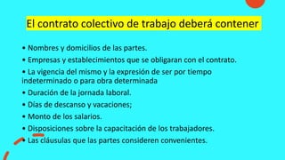 El contrato colectivo de trabajo deberá contener
• Nombres y domicilios de las partes.
• Empresas y establecimientos que se obligaran con el contrato.
• La vigencia del mismo y la expresión de ser por tiempo
indeterminado o para obra determinada
• Duración de la jornada laboral.
• Días de descanso y vacaciones;
• Monto de los salarios.
• Disposiciones sobre la capacitación de los trabajadores.
• Las cláusulas que las partes consideren convenientes.
 