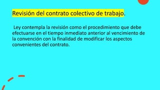 Revisión del contrato colectivo de trabajo.
Ley contempla la revisión como el procedimiento que debe
efectuarse en el tiempo inmediato anterior al vencimiento de
la convención con la finalidad de modificar los aspectos
convenientes del contrato.
 