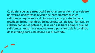 Cualquiera de las partes podrá solicitar su revisión, si se celebró
por varios sindicatos la revisión se hará siempre que los
solicitantes representen el cincuenta y uno por ciento de la
totalidad de los miembros de los sindicatos, de igual forma si se
celebró por varios patrones, la revisión se hará siempre que los
solicitantes tengan el cincuenta y uno por ciento de la totalidad
de los trabajadores afectados por el contrato.
 