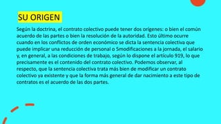 Según la doctrina, el contrato colectivo puede tener dos orígenes: o bien el común
acuerdo de las partes o bien la resolución de la autoridad. Esto último ocurre
cuando en los conflictos de orden económico se dicta la sentencia colectiva que
puede implicar una reducción de personal o 5modificaciones a la jornada, el salario
y, en general, a las condiciones de trabajo, según lo dispone el artículo 919, lo que
precisamente es el contenido del contrato colectivo. Podemos observar, al
respecto, que la sentencia colectiva trata más bien de modificar un contrato
colectivo ya existente y que la forma más general de dar nacimiento a este tipo de
contratos es el acuerdo de las dos partes.
SU ORIGEN
 