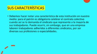 SUS CARACTERÍSTICAS
• Debemos hacer notar una característica de esta institución en nuestro
medio: para el patrón es obligatorio celebrar el contrato colectivo
cuando así se lo demanda el sindicato que represente a la mayoría de
sus trabajadores. Puede ocurrir, sin embargo, que en una empresa
laboren trabajadores adheridos a diferentes sindicatos, por ser
diversas sus profesiones o especialidades.
 