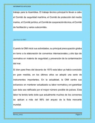 INFORMATICA APLICADA
Rivera, yerry Página 9
trabajo para la Asamblea. El trabajo técnico principal lo llevan a cabo
el Comité de seguridad marítima, el Comité de protección del medio
marino, el Comité jurídico,el Comité de cooperacióntécnica, el Comité
de facilitación y varios subcomités.
¿Qué hace la OMI?
Cuando la OMI inició sus actividades, su principal preocupación giraba
en torno a la elaboración de convenios internacionales y otro tipo de
normativa en materia de seguridad y prevención de la contaminación
del mar.
Si bien para fines del decenio de 1970 esta labor ya había concluido
en gran medida, en los últimos años se adoptó una serie de
instrumentos importantes. En la actualidad, la OMI centra sus
esfuerzos en mantener actualizada su labor normativa y en garantizar
que ésta sea ratificada por el mayor número posible de países. Esta
labor ha tenido tanto éxito que actualmente muchos de los convenios
se aplican a más del 98% del arqueo de la flota mercante
mundial.
 