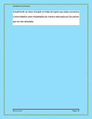 INFORMATICA APLICADA
Rivera, yerry Página 10
Actualmente se hace hincapié en tratar de lograr que estos convenios
y otros tratados sean implantados de manera adecuada por los países
que los han adoptado.
 