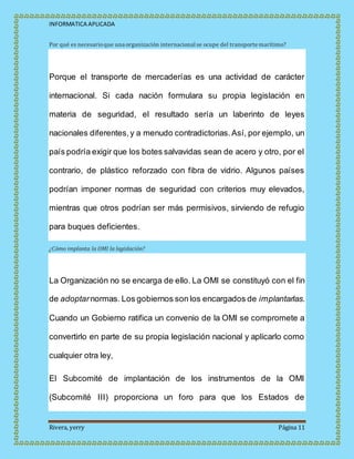 INFORMATICA APLICADA
Rivera, yerry Página 11
Por qué es necesarioque una organización internacional se ocupe del transporte marítimo?
Porque el transporte de mercaderías es una actividad de carácter
internacional. Si cada nación formulara su propia legislación en
materia de seguridad, el resultado sería un laberinto de leyes
nacionales diferentes,y a menudo contradictorias.Así, por ejemplo, un
país podría exigir que los botes salvavidas sean de acero y otro, por el
contrario, de plástico reforzado con fibra de vidrio. Algunos países
podrían imponer normas de seguridad con criterios muy elevados,
mientras que otros podrían ser más permisivos, sirviendo de refugio
para buques deficientes.
¿Cómo implanta la OMI la legislación?
La Organización no se encarga de ello. La OMI se constituyó con el fin
de adoptarnormas. Los gobiernos son los encargados de implantarlas.
Cuando un Gobierno ratifica un convenio de la OMI se compromete a
convertirlo en parte de su propia legislación nacional y aplicarlo como
cualquier otra ley,
El Subcomité de implantación de los instrumentos de la OMI
(Subcomité III) proporciona un foro para que los Estados de
 