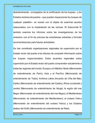INFORMATICA APLICADA
Rivera, yerry Página 12
abanderamiento –encargados de la certificación de los buques– y los
Estados rectores de puertos –que pueden inspeccionar los buques de
cualquier pabellón– se reúnan con el objeto de examinar asuntos
relacionados con la implantación de las normas. El Subcomité III
también examina los informes sobre las investigaciones de los
siniestros con el fin de precisar las enseñanzas extraídas y formular
recomendaciones para futuras actividades.
Se han constituido organizaciones regionales de supervisión por el
Estado rector del puerto a los efectos de compartir información sobre
los buques inspeccionados. Estos acuerdos regionales sobre
supervisión por el Estado rector del puerto comprenden actualmente a
todas las regiones del mundo: Europa y el Atlántico Norte (Memorando
de entendimiento de París); Asia y el Pacífico (Memorando de
entendimiento de Tokio); América Latina (Acuerdo de Viña del Mar);
Caribe (Memorando de entendimiento del Caribe); África occidental y
central (Memorando de entendimiento de Abuja); la región del mar
Negro (Memorando de entendimiento del mar Negro); el Mediterráneo
(Memorando de entendimiento del Mediterráneo); el océano Índico
(Memorando de entendimiento del océano Índico) y los Estados
árabes del Golfo (Memorando de entendimiento de Riad).
 