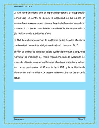 INFORMATICA APLICADA
Rivera, yerry Página 13
La OMI también cuenta con un importante programa de cooperación
técnica que se centra en mejorar la capacidad de los países en
desarrollo para ayudarse a sí mismos.Su principal objetivo consiste en
el desarrollo de los recursos humanos mediante la formación marítima
y la realización de actividades afines.
La OMI ha elaborado un Plan de auditorías de los Estados Miembros
que ha adquirido carácter obligatorio desde el 1 de enero 2016.
El Plan de auditorías tiene por objeto ayudar a promover la seguridad
marítima y la protección del medio marino, mediante la evaluación del
grado de eficacia con que los Estados Miembros implantan y aplican
las normas pertinentes del Convenio de la OMI, y la facilitación de
información y el suministro de asesoramiento sobre su desempeño
actual.
 