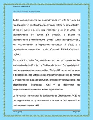 INFORMATICA APLICADA
Rivera, yerry Página 14
¿Que son las sociedades de clasificación?
Todos los buques deben ser inspeccionados con el fin de que se les
pueda expedir un certificado consignando su estado de navegabilidad,
el tipo de buque, etc.; esta responsabilidad recae en el Estado de
abanderamiento del buque. Sin embargo, el Estado de
abanderamiento ("Administración") puede "confiar las inspecciones y
los reconocimientos a inspectores nombrados al efecto o a
organizaciones reconocidas por ella." (Convenio SOLAS, Capítulo 1,
regla 6).
En la práctica, estas "organizaciones reconocidas" suelen ser las
sociedades de clasificación.La OMI ha adoptado un Código obligatorio
para las organizaciones reconocidas (Código RO), en el cual se pone
a disposición de los Estados de abanderamiento una serie de normas
y procedimientos para la supervisión, evaluación y autorización de las
organizaciones reconocidas (OR) y se determinan las
responsabilidades que tienen dichas organizaciones.
La AsociaciónInternacional de Sociedades de Clasificación (IACS) es
una organización no gubernamental a la que la OMI concedió el
carácter consultivo en 1969.
 