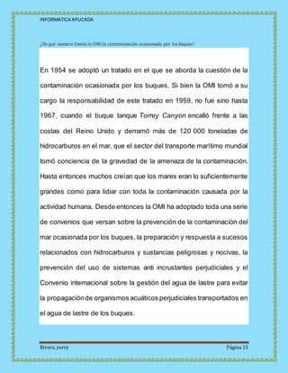 INFORMATICA APLICADA
Rivera, yerry Página 15
¿De qué manera limita la OMI la contaminación ocasionada por los buques?
En 1954 se adoptó un tratado en el que se aborda la cuestión de la
contaminación ocasionada por los buques. Si bien la OMI tomó a su
cargo la responsabilidad de este tratado en 1959, no fue sino hasta
1967, cuando el buque tanque Torrey Canyon encalló frente a las
costas del Reino Unido y derramó más de 120 000 toneladas de
hidrocarburos en el mar, que el sector del transporte marítimo mundial
tomó conciencia de la gravedad de la amenaza de la contaminación.
Hasta entonces muchos creían que los mares eran lo suficientemente
grandes como para lidiar con toda la contaminación causada por la
actividad humana. Desde entonces la OMI ha adoptado toda una serie
de convenios que versan sobre la prevención de la contaminación del
mar ocasionada por los buques, la preparación y respuesta a sucesos
relacionados con hidrocarburos y sustancias peligrosas y nocivas, la
prevención del uso de sistemas anti incrustantes perjudiciales y el
Convenio internacional sobre la gestión del agua de lastre para evitar
la propagaciónde organismos acuáticos perjudiciales transportados en
el agua de lastre de los buques.
 