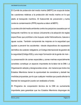 INFORMATICA APLICADA
Rivera, yerry Página 16
El Comité de protección del medio marino (MEPC) se ocupa de todas
las cuestiones relativas a la protección del medio marino en lo que
atañe al transporte marítimo. El Subcomité de prevención y lucha
contra la contaminación (PPR) reporta su labor al MEPC.
La proteccióndelmedio ambiente contra los perjuicios causados por el
transporte marítimo no se reduce únicamente a la adopción de reglas
específicas que prohíben a los buques verter hidrocarburos, basura o
aguas sucias. También comprende las mejoras en la seguridad que
ayudan a prevenir los accidentes –desde dispositivos de separación
del tráfico de carácter obligatorio,al Código internacional de gestión de
la seguridad (Código IGS) y una mejor formación de la gente de mar–.
La preservación de zonas especiales y zonas marinas especialmente
sensibles constituye un aspecto importante de la labor de la OMI. La
Organización adopta y designa estas zonas –de manera que todos los
Estados Miembros tienen la oportunidad de considerar y debatir las
medidas propuestas,por lo que cualquier medida que pueda afectar la
libertad de navegación puede ser analizada a fondo.
El Programa de cooperación técnica de la OMI es sumamente
importante para garantizar que los Estados Miembros dispongan de
 