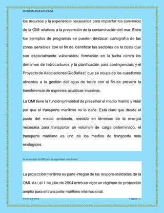 INFORMATICA APLICADA
Rivera, yerry Página 17
los recursos y la experiencia necesarios para implantar los convenios
de la OMI relativos a la prevención de la contaminación del mar. Entre
los ejemplos de programas se pueden destacar: cartografía de las
zonas sensibles con el fin de identificar los sectores de la costa que
son especialmente vulnerables; formación en la lucha contra los
derrames de hidrocarburos y la planificación para contingencias; y el
Proyecto de Asociaciones GloBallast, que se ocupa de las cuestiones
atinentes a la gestión del agua de lastre con el fin de prevenir la
transferencia de especies acuáticas invasivas.
La OMI tiene la función primordial de preservar el medio marino y velar
por que el transporte marítimo no lo dañe. Está claro que desde el
punto del medio ambiente, medido en términos de la energía
necesaria para transportar un volumen de carga determinado, el
transporte marítimo es uno de los medios de transporte más
ecológicos.
Se preocupa la OMI por la seguridad marítima?
La protecciónmarítima es parte integral de las responsabilidades de la
OMI. Así,el 1 de julio de 2004 entró en vigor un régimende protección
amplio para el transporte marítimo internacional.
 