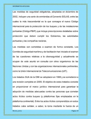 INFORMATICA APLICADA
Rivera, yerry Página 18
Las medidas de seguridad obligatorias, adoptadas en diciembre de
2002, incluyen una serie de enmiendas al Convenio SOLAS, entre las
cuales la más trascendental es la que consagra el nuevo Código
internacional para la protección de los buques y de las instalaciones
portuarias (Código PBIP),que incluye prescripciones detalladas sobre
protección que deben cumplir los Gobiernos, las autoridades
portuarias y las compañías navieras.
Las medidas son sometidas a examen de forma constante. Los
Comités de seguridad marítima y de facilitación han iniciado el examen
de las cuestiones relativas a la ciberseguridad y actualmente se
ocupan de este asunto en consulta con otros organismos de las
Naciones Unidas y con las organizaciones internacionales pertinentes,
como la Unión Internacional de Telecomunicaciones (UIT).
Los tratados SUA de la OMI se adoptaron en 1988 y se sometieron a
una revisión completa en 2005. El objetivo de estos tratados consiste
en proporcionar el marco jurídico internacional para garantizar la
adopción de medidas adecuadas contra las personas que cometan
actos ilícitos contra buques (y plataformas fijas emplazadas en la
plataforma continental). Entre los actos ilícitos comprendidos en estos
tratados cabe señalar, a saber, la toma mediante la fuerza de un
 