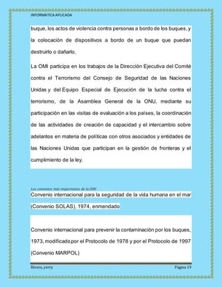 INFORMATICA APLICADA
Rivera, yerry Página 19
buque, los actos de violencia contra personas a bordo de los buques,y
la colocación de dispositivos a bordo de un buque que puedan
destruirlo o dañarlo.
La OMI participa en los trabajos de la Dirección Ejecutiva del Comité
contra el Terrorismo del Consejo de Seguridad de las Naciones
Unidas y del Equipo Especial de Ejecución de la lucha contra el
terrorismo, de la Asamblea General de la ONU, mediante su
participación en las visitas de evaluación a los países, la coordinación
de las actividades de creación de capacidad y el intercambio sobre
adelantos en materia de políticas con otros asociados y entidades de
las Naciones Unidas que participan en la gestión de fronteras y el
cumplimiento de la ley.
Los convenios más importantes de la OMI
Convenio internacional para la seguridad de la vida humana en el mar
(Convenio SOLAS), 1974, enmendado
Convenio internacional para prevenir la contaminación por los buques,
1973,modificadopor el Protocolo de 1978 y por el Protocolo de 1997
(Convenio MARPOL)
 