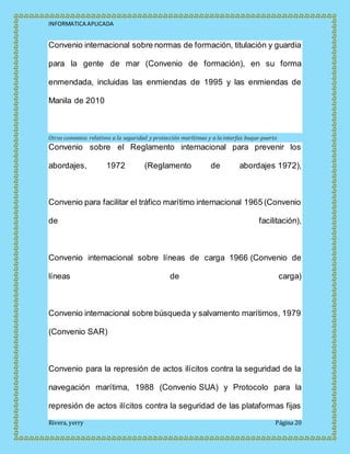 INFORMATICA APLICADA
Rivera, yerry Página 20
Convenio internacional sobre normas de formación, titulación y guardia
para la gente de mar (Convenio de formación), en su forma
enmendada, incluidas las enmiendas de 1995 y las enmiendas de
Manila de 2010
Otros convenios relativos a la seguridad y protección marítimas y a la interfaz buque-puerto
Convenio sobre el Reglamento internacional para prevenir los
abordajes, 1972 (Reglamento de abordajes 1972),
Convenio para facilitar el tráfico marítimo internacional 1965 (Convenio
de facilitación),
Convenio internacional sobre líneas de carga 1966 (Convenio de
líneas de carga)
Convenio internacional sobre búsqueda y salvamento marítimos, 1979
(Convenio SAR)
Convenio para la represión de actos ilícitos contra la seguridad de la
navegación marítima, 1988 (Convenio SUA) y Protocolo para la
represión de actos ilícitos contra la seguridad de las plataformas fijas
 
