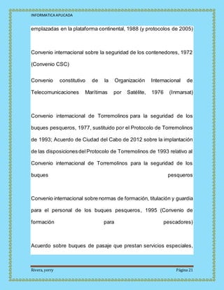 INFORMATICA APLICADA
Rivera, yerry Página 21
emplazadas en la plataforma continental, 1988 (y protocolos de 2005)
Convenio internacional sobre la seguridad de los contenedores, 1972
(Convenio CSC)
Convenio constitutivo de la Organización Internacional de
Telecomunicaciones Marítimas por Satélite, 1976 (Inmarsat)
Convenio internacional de Torremolinos para la seguridad de los
buques pesqueros, 1977, sustituido por el Protocolo de Torremolinos
de 1993; Acuerdo de Ciudad del Cabo de 2012 sobre la implantación
de las disposicionesdelProtocolo de Torremolinos de 1993 relativo al
Convenio internacional de Torremolinos para la seguridad de los
buques pesqueros
Convenio internacional sobre normas de formación, titulación y guardia
para el personal de los buques pesqueros, 1995 (Convenio de
formación para pescadores)
Acuerdo sobre buques de pasaje que prestan servicios especiales,
 