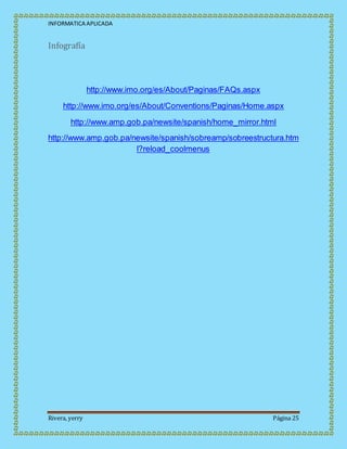INFORMATICA APLICADA
Rivera, yerry Página 25
Infografía
http://www.imo.org/es/About/Paginas/FAQs.aspx
http://www.imo.org/es/About/Conventions/Paginas/Home.aspx
http://www.amp.gob.pa/newsite/spanish/home_mirror.html
http://www.amp.gob.pa/newsite/spanish/sobreamp/sobreestructura.htm
l?reload_coolmenus
 