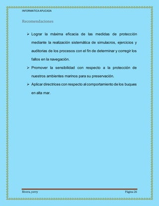 INFORMATICA APLICADA
Rivera, yerry Página 26
Recomendaciones
 Lograr la máxima eficacia de las medidas de protección
mediante la realización sistemática de simulacros, ejercicios y
auditorias de los procesos con el fin de determinar y corregir los
fallos en la navegación.
 Promover la sensibilidad con respecto a la protección de
nuestros ambientes marinos para su preservación.
 Aplicar directrices con respecto alcomportamiento de los buques
en alta mar.
 