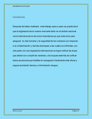 INFORMATICA APLICADA
Rivera, yerry Página 27
Conclusión
Después de haber realizado este trabajo paso a paso se puede decir
que la legislaciónde la marina mercante tanto en el ámbito nacional
como internacional es de suma importancia ya que esta sirve para
asegurar la vida humana y la seguridad de los océanos con respecto
a la contaminación y demás amenazas a las cuales se enfrentan, por
otra parte con una legislacióninternacional se logra unificar las leyes
que debencon cumplir las navieras y los buques además de unificar
todos accesoriosque facilitan la navegación haciéndola más eficaz y
segura acortando tiempo y minimizando riesgos.
 