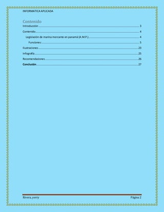 INFORMATICA APLICADA
Rivera, yerry Página 2
Contenido
Introducción ............................................................................................................................. 3
Contenido................................................................................................................................. 4
Legislación de marina mercante en panamá (A.M.P.)............................................................... 4
Funciones:......................................................................................................................... 5
Ilustraciones ............................................................................................................................23
Infografía.................................................................................................................................25
Recomendaciones....................................................................................................................26
Conclusión...............................................................................................................................27
 