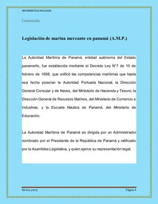 INFORMATICA APLICADA
Rivera, yerry Página 4
Contenido
Legislación de marina mercante en panamá (A.M.P.)
La Autoridad Marítima de Panamá, entidad autónoma del Estado
panameño, fue establecida mediante el Decreto Ley N°7 de 10 de
febrero de 1998, que unificó las competencias marítimas que hasta
esa fecha poseían la Autoridad Portuaria Nacional, la Dirección
General Consular y de Naves, del Ministerio de Hacienda y Tesoro; la
Dirección General de Recursos Marinos, del Ministerio de Comercio e
Industrias, y la Escuela Náutica de Panamá, del Ministerio de
Educación.
La Autoridad Marítima de Panamá es dirigida por un Administrador
nombrado por el Presidente de la República de Panamá y ratificado
por la Asamblea Legislativa, y quien ejerce su representación legal.
 