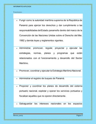 INFORMATICA APLICADA
Rivera, yerry Página 5
Funciones:
 Fungir como la autoridad marítima suprema de la República de
Panamá para ejercer los derechos y dar cumplimiento a las
responsabilidades delEstado panameño dentro del marco de la
Convención de las Naciones Unidas sobre el Derecho del Mar,
1982 y demás leyes y reglamentos vigentes.
 Administrar, promover, regular, proyectar y ejecutar las
estrategias, normas, planes y programas que están
relacionados con el funcionamiento y desarrollo del Sector
Marítimo.
 Promover, coordinar y ejecutar la Estrategia Marítima Nacional.
 Administrar el registro de buques de Panamá.
 Proponer y coordinar los planes de desarrollo del sistema
portuario nacional, explotar y operar los servicios portuarios y
fiscalizar aquellos que no operen directamente.
 Salvaguardar los intereses nacionales en los espacios
 