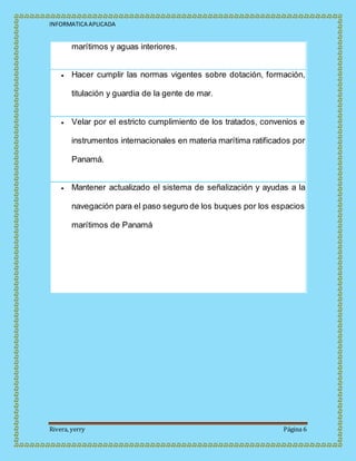 INFORMATICA APLICADA
Rivera, yerry Página 6
marítimos y aguas interiores.
 Hacer cumplir las normas vigentes sobre dotación, formación,
titulación y guardia de la gente de mar.
 Velar por el estricto cumplimiento de los tratados, convenios e
instrumentos internacionales en materia marítima ratificados por
Panamá.
 Mantener actualizado el sistema de señalización y ayudas a la
navegación para el paso seguro de los buques por los espacios
marítimos de Panamá
 
