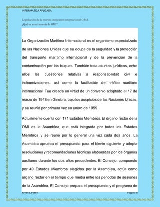 INFORMATICA APLICADA
Rivera, yerry Página 8
Legislación de la marina mercante internacional O.M.I.
¿Qué es exactamente la OMI?
La Organización Marítima Internacional es el organismo especializado
de las Naciones Unidas que se ocupa de la seguridad y la protección
del transporte marítimo internacional y de la prevención de la
contaminación por los buques. También trata asuntos jurídicos, entre
ellos las cuestiones relativas a responsabilidad civil e
indemnizaciones, así como la facilitación del tráfico marítimo
internacional. Fue creada en virtud de un convenio adoptado el 17 de
marzo de 1948 en Ginebra, bajo los auspicios de las Naciones Unidas,
y se reunió por primera vez en enero de 1959.
Actualmente cuenta con 171 Estados Miembros.El órgano rector de la
OMI es la Asamblea, que está integrada por todos los Estados
Miembros y se reúne por lo general una vez cada dos años. La
Asamblea aprueba el presupuesto para el bienio siguiente y adopta
resoluciones y recomendaciones técnicas elaboradas por los órganos
auxiliares durante los dos años precedentes. El Consejo, compuesto
por 40 Estados Miembros elegidos por la Asamblea, actúa como
órgano rector en el tiempo que media entre los periodos de sesiones
de la Asamblea. El Consejo prepara el presupuesto y el programa de
 