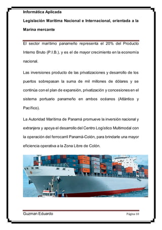 Informática Aplicada
Legislación Marítima Nacional e Internacional, orientada a la
Marina mercante
Guzman Eduardo Página 10
El sector marítimo panameño representa el 20% del Producto
Interno Bruto (P.I.B.), y es el de mayor crecimiento en la economía
nacional.
Las inversiones producto de las privatizaciones y desarrollo de los
puertos sobrepasan la suma de mil millones de dólares y se
continúa con el plan de expansión, privatización y concesionesen el
sistema portuario panameño en ambos océanos (Atlántico y
Pacífico).
La Autoridad Marítima de Panamá promueve la inversión nacional y
extranjera y apoya el desarrollo del Centro Logístico Multimodal con
la operación del ferrocarril Panamá-Colón, para brindarle una mayor
eficiencia operativa a la Zona Libre de Colón.
 