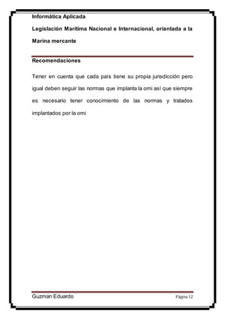 Informática Aplicada
Legislación Marítima Nacional e Internacional, orientada a la
Marina mercante
Guzman Eduardo Página 12
Recomendaciones
Tener en cuenta que cada país tiene su propia jurisdicción pero
igual deben seguir las normas que implanta la omi así que siempre
es necesario tener conocimiento de las normas y tratados
implantados por la omi
 