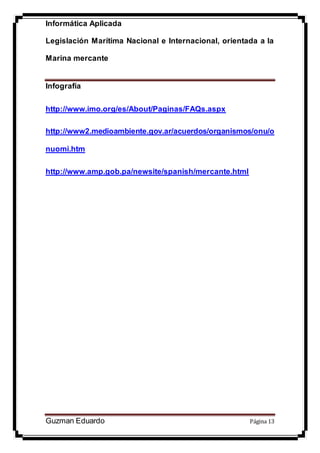 Informática Aplicada
Legislación Marítima Nacional e Internacional, orientada a la
Marina mercante
Guzman Eduardo Página 13
Infografía
http://www.imo.org/es/About/Paginas/FAQs.aspx
http://www2.medioambiente.gov.ar/acuerdos/organismos/onu/o
nuomi.htm
http://www.amp.gob.pa/newsite/spanish/mercante.html
 