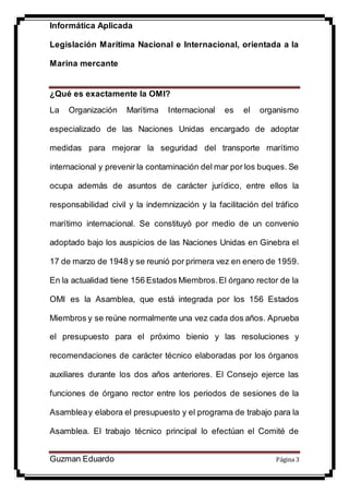 Informática Aplicada
Legislación Marítima Nacional e Internacional, orientada a la
Marina mercante
Guzman Eduardo Página 3
¿Qué es exactamente la OMI?
La Organización Marítima Internacional es el organismo
especializado de las Naciones Unidas encargado de adoptar
medidas para mejorar la seguridad del transporte marítimo
internacional y prevenir la contaminación del mar por los buques. Se
ocupa además de asuntos de carácter jurídico, entre ellos la
responsabilidad civil y la indemnización y la facilitación del tráfico
marítimo internacional. Se constituyó por medio de un convenio
adoptado bajo los auspicios de las Naciones Unidas en Ginebra el
17 de marzo de 1948 y se reunió por primera vez en enero de 1959.
En la actualidad tiene 156 Estados Miembros.El órgano rector de la
OMI es la Asamblea, que está integrada por los 156 Estados
Miembros y se reúne normalmente una vez cada dos años. Aprueba
el presupuesto para el próximo bienio y las resoluciones y
recomendaciones de carácter técnico elaboradas por los órganos
auxiliares durante los dos años anteriores. El Consejo ejerce las
funciones de órgano rector entre los periodos de sesiones de la
Asambleay elabora el presupuesto y el programa de trabajo para la
Asamblea. El trabajo técnico principal lo efectúan el Comité de
 