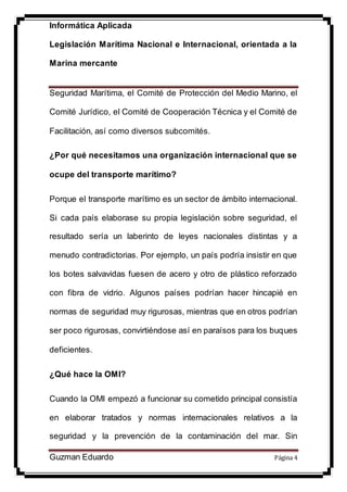 Informática Aplicada
Legislación Marítima Nacional e Internacional, orientada a la
Marina mercante
Guzman Eduardo Página 4
Seguridad Marítima, el Comité de Protección del Medio Marino, el
Comité Jurídico, el Comité de Cooperación Técnica y el Comité de
Facilitación, así como diversos subcomités.
¿Por qué necesitamos una organización internacional que se
ocupe del transporte marítimo?
Porque el transporte marítimo es un sector de ámbito internacional.
Si cada país elaborase su propia legislación sobre seguridad, el
resultado sería un laberinto de leyes nacionales distintas y a
menudo contradictorias. Por ejemplo, un país podría insistir en que
los botes salvavidas fuesen de acero y otro de plástico reforzado
con fibra de vidrio. Algunos países podrían hacer hincapié en
normas de seguridad muy rigurosas, mientras que en otros podrían
ser poco rigurosas, convirtiéndose así en paraísos para los buques
deficientes.
¿Qué hace la OMI?
Cuando la OMI empezó a funcionar su cometido principal consistía
en elaborar tratados y normas internacionales relativos a la
seguridad y la prevención de la contaminación del mar. Sin
 