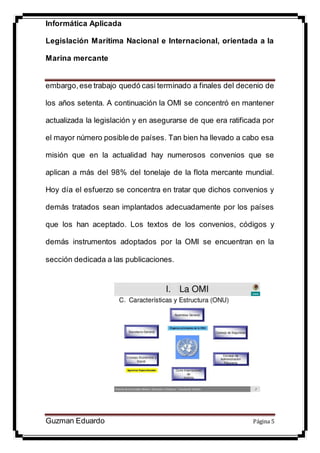 Informática Aplicada
Legislación Marítima Nacional e Internacional, orientada a la
Marina mercante
Guzman Eduardo Página 5
embargo,ese trabajo quedó casi terminado a finales del decenio de
los años setenta. A continuación la OMI se concentró en mantener
actualizada la legislación y en asegurarse de que era ratificada por
el mayor número posible de países. Tan bien ha llevado a cabo esa
misión que en la actualidad hay numerosos convenios que se
aplican a más del 98% del tonelaje de la flota mercante mundial.
Hoy día el esfuerzo se concentra en tratar que dichos convenios y
demás tratados sean implantados adecuadamente por los países
que los han aceptado. Los textos de los convenios, códigos y
demás instrumentos adoptados por la OMI se encuentran en la
sección dedicada a las publicaciones.
 