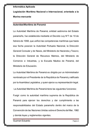 Informática Aplicada
Legislación Marítima Nacional e Internacional, orientada a la
Marina mercante
Guzman Eduardo Página 6
Autoridad Marítima de Panamá
La Autoridad Marítima de Panamá, entidad autónoma del Estado
panameño, fue establecida mediante el Decreto Ley N°7 de 10 de
febrero de 1998, que unificó las competencias marítimas que hasta
esa fecha poseían la Autoridad Portuaria Nacional, la Dirección
General Consular y de Naves, del Ministerio de Hacienda y Tesoro;
la Dirección General de Recursos Marinos, del Ministerio de
Comercio e Industrias, y la Escuela Náutica de Panamá, del
Ministerio de Educación.
La Autoridad Marítima de Panamá es dirigida por un Administrador
nombrado por el Presidente de la República de Panamá y ratificado
por la Asamblea Legislativa, y quien ejerce su representación legal.
La Autoridad Marítima de Panamá tiene las siguientes funciones:
Fungir como la autoridad marítima suprema de la República de
Panamá para ejercer los derechos y dar cumplimiento a las
responsabilidades del Estado panameño dentro del marco de la
Convención de las Naciones Unidas sobre el Derecho del Mar, 1982
y demás leyes y reglamentos vigentes.
 