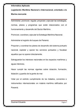Informática Aplicada
Legislación Marítima Nacional e Internacional, orientada a la
Marina mercante
Guzman Eduardo Página 7
Administrar, promover, regular, proyectar y ejecutar las estrategias,
normas, planes y programas que están relacionados con el
funcionamiento y desarrollo del Sector Marítimo.
Promover, coordinar y ejecutar la Estrategia Marítima Nacional.
Administrar el registro de buques de Panamá.
Proponer y coordinar los planes de desarrollo del sistema portuario
nacional, explotar y operar los servicios portuarios y fiscalizar
aquellos que no operen directamente.
Salvaguardar los intereses nacionales en los espacios marítimos y
aguas interiores.
Hacer cumplir las normas vigentes sobre dotación, formación,
titulación y guardia de la gente de mar.
Velar por el estricto cumplimiento de los tratados, convenios e
instrumentos internacionales en materia marítima ratificados por
Panamá.
 