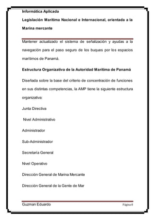 Informática Aplicada
Legislación Marítima Nacional e Internacional, orientada a la
Marina mercante
Guzman Eduardo Página 8
Mantener actualizado el sistema de señalización y ayudas a la
navegación para el paso seguro de los buques por los espacios
marítimos de Panamá.
Estructura Organizativa de la Autoridad Marítima de Panamá
Diseñada sobre la base del criterio de concentración de funciones
en sus distintas competencias, la AMP tiene la siguiente estructura
organizativa:
Junta Directiva
Nivel Administrativo
Administrador
Sub-Administrador
Secretaría General
Nivel Operativo
Dirección General de Marina Mercante
Dirección General de la Gente de Mar
 