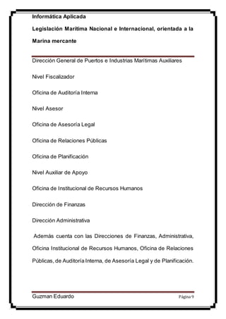 Informática Aplicada
Legislación Marítima Nacional e Internacional, orientada a la
Marina mercante
Guzman Eduardo Página 9
Dirección General de Puertos e Industrias Marítimas Auxiliares
Nivel Fiscalizador
Oficina de Auditoría Interna
Nivel Asesor
Oficina de Asesoría Legal
Oficina de Relaciones Públicas
Oficina de Planificación
Nivel Auxiliar de Apoyo
Oficina de Institucional de Recursos Humanos
Dirección de Finanzas
Dirección Administrativa
Además cuenta con las Direcciones de Finanzas, Administrativa,
Oficina Institucional de Recursos Humanos, Oficina de Relaciones
Públicas, de Auditoría Interna, de Asesoría Legal y de Planificación.
 