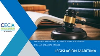 COORDINACIÓN LOGÍSTICA Y OPERACIONES PORTUARIAS
ING. JAIR CABARCAS JIMÉNEZ
LEGISLACIÓN MARITIMA
 