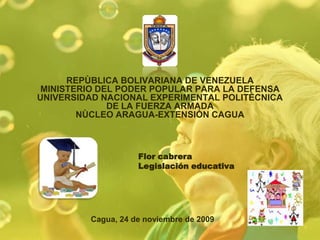 REPÙBLICA BOLIVARIANA DE VENEZUELAMINISTERIO DEL PODER POPULAR PARA LA DEFENSAUNIVERSIDAD NACIONAL EXPERIMENTAL POLITÈCNICADE LA FUERZA ARMADANÙCLEO ARAGUA-EXTENSIÒN CAGUA Flor cabrera  Legislación educativa  Cagua, 24 de noviembre de 2009 