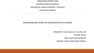 UNIVERSIDAD FERMIN TORO
VICERRECTORADO ACADEMICO
FACULTAD DE CIENCIAS JURIDICAS Y POLITICAS
ESCUELA DE DERECHO
RESPONSABILIDAD PENAL DEL ADOLESCENTE EN LA LOPNNA
INTEGRANTE: Darío Gutiérrez C.I; 21.461.179
SECCION: SAIA B
PROF: DULCE MAR MONTERO
MATERIA: LEGISLACION PENAL ESPECIAL
 