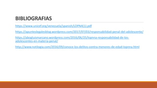 BIBLIOGRAFIAS
https://www.unicef.org/venezuela/spanish/LOPNA(1).pdf
https://apunteslegalesblog.wordpress.com/2017/07/03/responsabilidad-penal-del-adolescente/
https://abogluismarcano.wordpress.com/2016/06/25/lopnna-responsabilidad-de-los-
adolescentes-en-materia-penal/
http://www.notilogia.com/2016/09/conoce-los-delitos-contra-menores-de-edad-lopnna.html
 