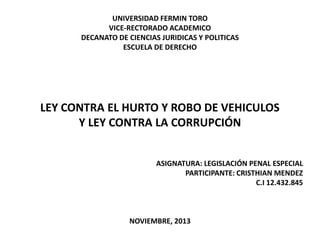 UNIVERSIDAD FERMIN TORO
VICE-RECTORADO ACADEMICO
DECANATO DE CIENCIAS JURIDICAS Y POLITICAS
ESCUELA DE DERECHO

LEY CONTRA EL HURTO Y ROBO DE VEHICULOS
Y LEY CONTRA LA CORRUPCIÓN
ASIGNATURA: LEGISLACIÓN PENAL ESPECIAL
PARTICIPANTE: CRISTHIAN MENDEZ
C.I 12.432.845

NOVIEMBRE, 2013

 