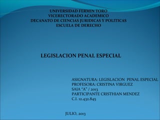 UNIVERSIDAD FERMIN TORO
VICERECTORADO ACADEMICO
DECANATO DE CIENCIAS JURIDICAS Y POLITICAS
ESCUELA DE DERECHO
LEGISLACION PENAL ESPECIAL
ASIGNATURA: LEGISLACION PENAL ESPECIAL
PROFESORA: CRISTINA VIRGUEZ
SAIA “A” / 2013
PARTICIPANTE CRISTHIAN MENDEZ
C.I. 12.432.845
JULIO, 2013
 