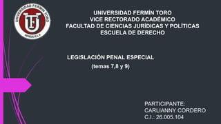 UNIVERSIDAD FERMÍN TORO
VICE RECTORADO ACADÉMICO
FACULTAD DE CIENCIAS JURÍDICAS Y POLÍTICAS
ESCUELA DE DERECHO
LEGISLACIÓN PENAL ESPECIAL
(temas 7,8 y 9)
PARTICIPANTE:
CARLIANNY CORDERO
C.I.: 26.005.104
 