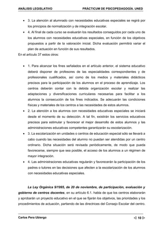 ANÁLISIS LEGISLATIVO                          PRÁCTICUM DE PSICOPEDAGOGÍA. UNED



   •   3. La atención al alumnado con necesidades educativas especiales se regirá por
       los principios de normalización y de integración escolar.
   •   4. Al final de cada curso se evaluarán los resultados conseguidos por cada uno de
       los alumnos con necesidades educativas especiales, en función de los objetivos
       propuestos a partir de la valoración inicial. Dicha evaluación permitirá variar el
       plan de actuación en función de sus resultados.
En el artículo 37 estos otros:


   •   1. Para alcanzar los fines señalados en el artículo anterior, el sistema educativo
       deberá disponer de profesores de las especialidades correspondientes y de
       profesionales cualificados, así como de los medios y materiales didácticos
       precisos para la participación de los alumnos en el proceso de aprendizaje. Los
       centros deberán contar con la debida organización escolar y realizar las
       adaptaciones y diversificaciones curriculares necesarias para facilitar a los
       alumnos la consecución de los fines indicados. Se adecuarán las condiciones
       físicas y materiales de los centros a las necesidades de estos alumnos.
   •   2. La atención a los alumnos con necesidades educativas especiales se iniciará
       desde el momento de su detección. A tal fin, existirán los servicios educativos
       precisos para estimular y favorecer el mejor desarrollo de estos alumnos y las
       administraciones educativas competentes garantizarán su escolarización.
   •   3. La escolarización en unidades o centros de educación especial sólo se llevará a
       cabo cuando las necesidades del alumno no puedan ser atendidas por un centro
       ordinario. Dicha situación será revisada periódicamente, de modo que pueda
       favorecerse, siempre que sea posible, el acceso de los alumnos a un régimen de
       mayor integración.
   •   4. Las administraciones educativas regularán y favorecerán la participación de los
       padres o tutores en las decisiones que afecten a la escolarización de los alumnos
       con necesidades educativas especiales.



       La Ley Orgánica 9/1995, de 20 de noviembre, de participación, evaluación y
gobierno de centros docentes, en su artículo 6.1. habla de que los centros elaborarán
y aprobarán un proyecto educativo en el que se fijarán los objetivos, las prioridades y los
procedimientos de actuación, partiendo de las directrices del Consejo Escolar del centro.



Carlos Pera Ubiergo                                                                10 
 
