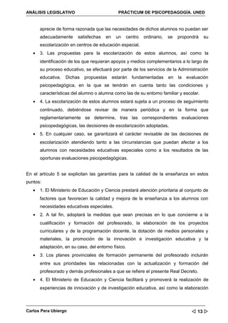ANÁLISIS LEGISLATIVO                          PRÁCTICUM DE PSICOPEDAGOGÍA. UNED


       aprecie de forma razonada que las necesidades de dichos alumnos no puedan ser
       adecuadamente     satisfechas   en    un   centro   ordinario,   se   propondrá   su
       escolarización en centros de educación especial.
   •   3. Las propuestas para la escolarización de estos alumnos, así como la
       identificación de los que requieran apoyos y medios complementarios a lo largo de
       su proceso educativo, se efectuará por parte de los servicios de la Administración
       educativa.   Dichas   propuestas     estarán   fundamentadas     en   la   evaluación
       psicopedagógica, en la que se tendrán en cuenta tanto las condiciones y
       características del alumno o alumna como las de su entorno familiar y escolar.
   •   4. La escolarización de estos alumnos estará sujeta a un proceso de seguimiento
       continuado, debiéndose revisar de manera periódica y en la forma que
       reglamentariamente se determine, tras las correspondientes evaluaciones
       psicopedagógicas, las decisiones de escolarización adoptadas.
   •   5. En cualquier caso, se garantizará el carácter revisable de las decisiones de
       escolarización atendiendo tanto a las circunstancias que puedan afectar a los
       alumnos con necesidades educativas especiales como a los resultados de las
       oportunas evaluaciones psicopedagógicas.


En el artículo 5 se explicitan las garantías para la calidad de la enseñanza en estos
puntos:
   •   1. El Ministerio de Educación y Ciencia prestará atención prioritaria al conjunto de
       factores que favorecen la calidad y mejora de la enseñanza a los alumnos con
       necesidades educativas especiales.
   •   2. A tal fin, adoptará la medidas que sean precisas en lo que concierne a la
       cualificación y formación del profesorado, la elaboración de los proyectos
       curriculares y de la programación docente, la dotación de medios personales y
       materiales, la promoción de la innovación e investigación educativa y la
       adaptación, en su caso, del entorno físico.
   •   3. Los planes provinciales de formación permanente del profesorado incluirán
       entre sus prioridades las relacionadas con la actualización y formación del
       profesorado y demás profesionales a que se refiere el presente Real Decreto.
   •   4. El Ministerio de Educación y Ciencia facilitará y promoverá la realización de
       experiencias de innovación y de investigación educativa, así como la elaboración



Carlos Pera Ubiergo                                                                  13 
 